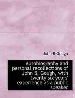 Autobiography And Personal Recollections Of John B. Gough, With Twenty Six Years' Experience As A Public Speaker by John B Gough