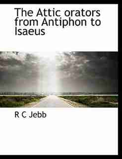 The Attic Orators From Antiphon To Isaeus by R C Jebb