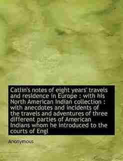Catlin's Notes Of Eight Years' Travels And Residence In Europe: With His North American Indian Collection : With Anecdotes And Incidents Of The Travels And Adventu by Anonymous
