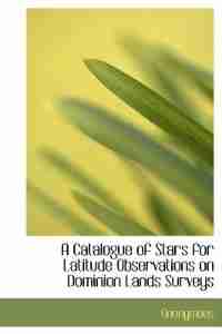 A Catalogue Of Stars For Latitude Observations On Dominion Lands Surveys by Anonymous