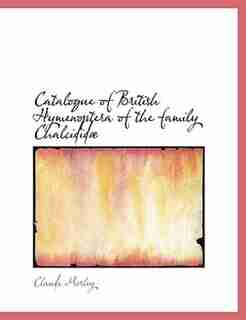Catalogue Of British Hymenoptera Of The Family Chalcididæ by Claude Morley