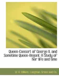Queen-consort Of George Ii, And Sometime Queen-regent; A Study Of Her Life And Time by W. H. Wilkins