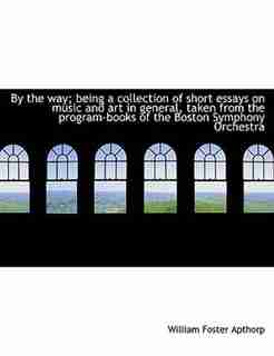By The Way; Being A Collection Of Short Essays On Music And Art In General, Taken From The Program-books Of The Boston Symphony Orchestra by William Foster Apthorp