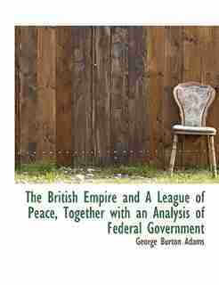The British Empire And A League Of Peace, Together With An Analysis Of Federal Government by George Burton Adams