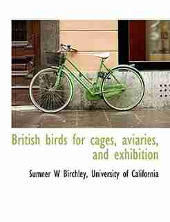 British Birds For Cages, Aviaries, And Exhibition by University Of California