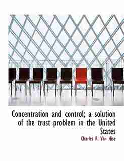 Concentration And Control; A Solution Of The Trust Problem In The United States by Charles R. Van Hise