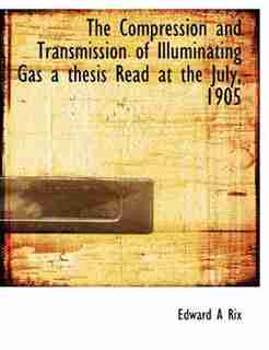 The Compression And Transmission Of Illuminating Gas A Thesis Read At The July, 1905 by Edward A Rix