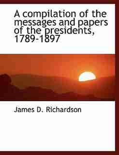 A compilation of the messages and papers of the presidents, 1789-1897 by James D. Richardson