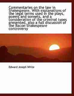 Commentaries on the law in Shakespeare. With explanations of the legal terms used in the plays, poems and sonnets, and a consideration of the criminal types presented, also a full discussion of the Bacon-Shakespeare controversy by Edward Joseph White