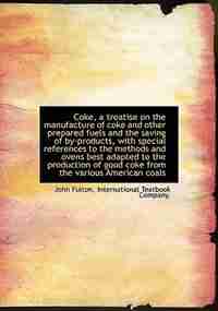 Coke, A Treatise On The Manufacture Of Coke And Other Prepared Fuels And The Saving Of By-products, With Special References To The Methods And Ovens Best Adapted To The Production Of Good Coke From The Various American Coals by John Fulton