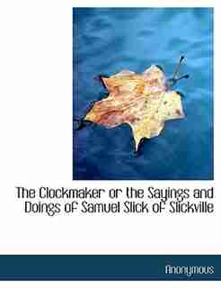 The Clockmaker Or The Sayings And Doings Of Samuel Slick Of Slickville by Anonymous