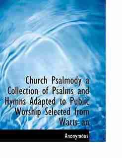 Church Psalmody a Collection of Psalms and Hymns Adapted to Public Worship Selected from Watts an by Anonymous