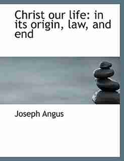 Christ Our Life: In Its Origin, Law, And End by Joseph Angus