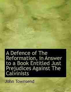 A Defence Of The Reformation, In Answer To A Book Entitled Just Prejudices Against The Calvinists by John Townsend