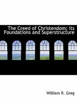 The Creed Of Christendom; Its Foundations And Superstructure by William R. Greg
