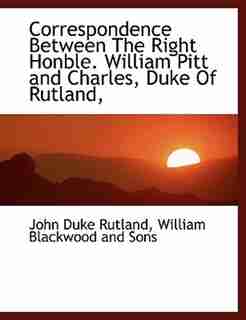 Correspondence Between The Right Honble. William Pitt and Charles, Duke Of Rutland, by William Blackwood And Sons