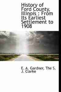 History Of Ford County, Illinois: From Its Earliest Settlement To 1908 by E. A. Gardner