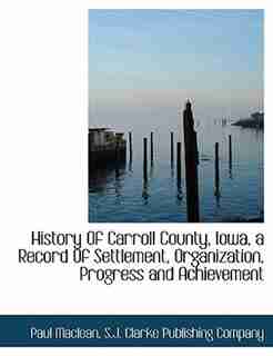 History Of Carroll County, Iowa, A Record Of Settlement, Organization, Progress And Achievement by S.j. Clarke Publishing Company