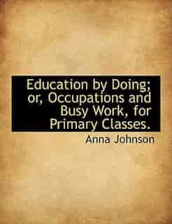 Education By Doing; Or, Occupations And Busy Work, For Primary Classes. by Anna Johnson