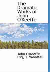 The Dramatic Works of John O'Keeffe by John O'Keeffe