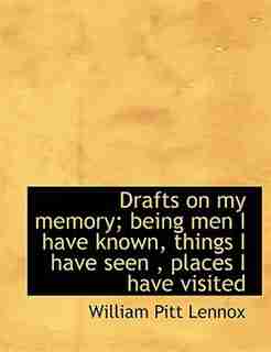 Drafts On My Memory; Being Men I Have Known, Things I Have Seen , Places I Have Visited by William Pitt Lennox