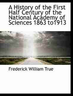 A History of the First Half Century of the National Academy of Sciences 1863 to1913 by Frederick William True