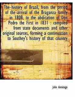 The history of Brazil, from the period of the arrival of the Braganza family in 1808, to the abdication of Don Pedro the First in 1831: compiled from state documents and other original sources, forming a continuation to Southey's histo by John Armitage