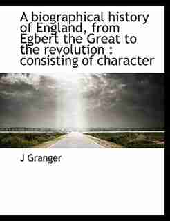 A biographical history of England, from Egbert the Great to the revolution: consisting of character by J Granger
