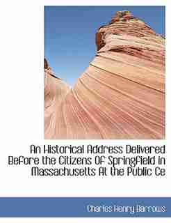 An Historical Address Delivered Before the Citizens Of Springfield in Massachusetts At the Public Ce by Charles Henry Barrows
