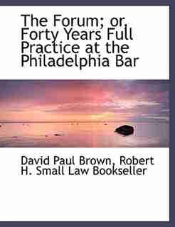 The Forum; or, Forty Years Full Practice at the Philadelphia Bar by David Paul Brown