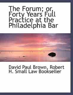 The Forum; or, Forty Years Full Practice at the Philadelphia Bar by David Paul Brown