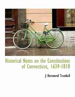 Historical Notes on the Constitutions of Connecticut, 1639-1818 by J Hammond Trumbull