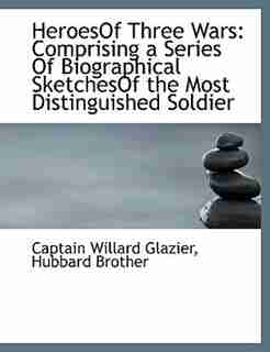 HeroesOf Three Wars: Comprising a Series Of Biographical SketchesOf the Most Distinguished Soldier by Captain Willard Glazier