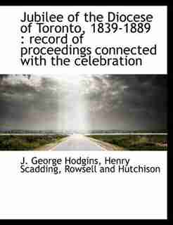 Jubilee Of The Diocese Of Toronto, 1839-1889: Record Of Proceedings Connected With The Celebration by J. George Hodgins