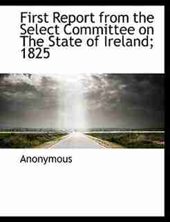 First Report From The Select Committee On The State Of Ireland; 1825 by Anonymous