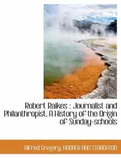 Robert Raikes: Journalist And Philanthropist, A History Of The Origin Of Sunday-schools by HODDER AND STOUGHTON