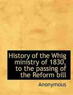 History Of The Whig Ministry Of 1830, To The Passing Of The Reform Bill by Anonymous