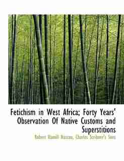 Fetichism In West Africa; Forty Years' Observation Of Native Customs And Superstitions by Robert Hamill Nassau