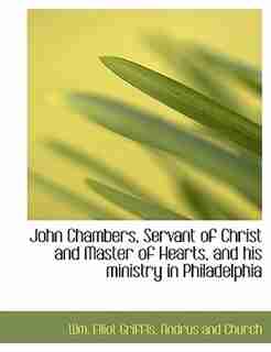 John Chambers, Servant Of Christ And Master Of Hearts, And His Ministry In Philadelphia by Wm. Elliot Griffis