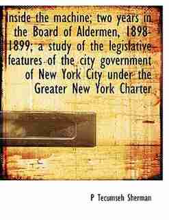 Inside The Machine; Two Years In The Board Of Aldermen, 1898-1899; A Study Of The Legislative Features Of The City Government Of New York City Under The Greater New York Charter by P Tecumseh Sherman