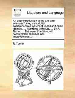 An easy introduction to the arts and sciences: being a short, but comprehensive system of useful and polite learning. ... Illustrated with cuts, . by R. Turner