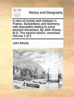 A view of society and manners in France, Switzerland, and Germany: with anecdotes relating to some eminent characters. By John Moore, M.D. The second edition, correct by John Moore