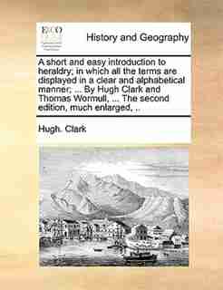 A short and easy introduction to heraldry; in which all the terms are displayed in a clear and alphabetical manner; ... By Hugh Clark and Thomas Wormull, ... The second edition, much enlarged, .. by Hugh. Clark