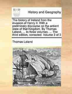 The history of Ireland from the invasion of Henry II. With a preliminary discourse on the antient state of that Kingdom. By Thomas Leland, ... In three volumes. ... The third edition, corrected. Volume 3 of 3 by Thomas Leland