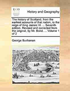 The history of Scotland, from the earliest accounts of that nation, to the reign of King James VI. ... Seventh edition. Revised and corrected from the original, by Mr. Bond. ... Volume 1 of 2 by George Buchanan