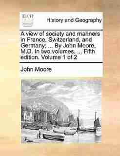 A view of society and manners in France, Switzerland, and Germany; ... By John Moore, M.D. In two volumes. ... Fifth edition. Volume 1 of 2 by John Moore