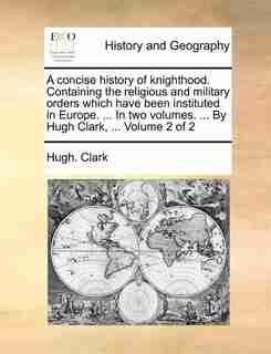A concise history of knighthood. Containing the religious and military orders which have been instituted in Europe. ... In two volumes. ... By Hugh Clark, ... Volume 2 of 2 by Hugh. Clark