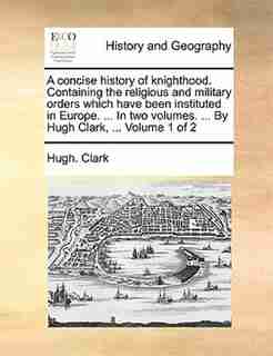 A concise history of knighthood. Containing the religious and military orders which have been instituted in Europe. ... In two volumes. ... By Hugh Clark, ... Volume 1 of 2 by Hugh. Clark