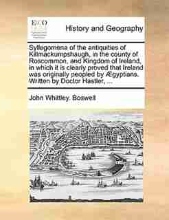Syllegomena of the antiquities of Killmackumpshaugh, in the county of Roscommon, and Kingdom of Ireland, in which it is clearly proved that Ireland was originally peopled by Ægyptians. Written by Doctor Hastler, ... by John Whittley. Boswell