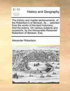 The history and martial atchievements, of the Robertson's of Strowan. As ... selected from the works of the best historians, ... And the poems. On various subjects and occasions, by the Honourable Alexander Robertson of Strowan, Esq; by Alexander Robertson